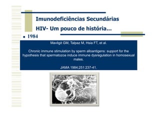 Imunodeficiências Secundárias
HIV- Um pouco de história…
1984
Gallo RC, Salahuddin SZ, Popovic M, et al.
Mavligit GM, Talpaz M, Hsia FT, et al.
Frequent sperm alloantigens: support for the
Chronic immune stimulation by detection and
isolation of cytopathic retroviruses (HTLV-III) from patients with AIDS
hypothesis that spermatozoa induce immune dysregulation in homosexual
and at risk for AIDS.
males.
Science 1984;224:500-3.

JAMA 1984;251:237-41.

 