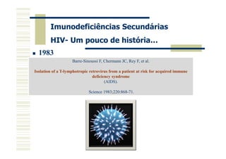 Imunodeficiências Secundárias
HIV- Um pouco de história…
1983
Barre-Sinoussi F, Chermann JC, Rey F, et al.
Isolation of a T-lymphotropic retrovirus from a patient at risk for acquired immune
deficiency syndrome
(AIDS).
Science 1983;220:868-71.

 