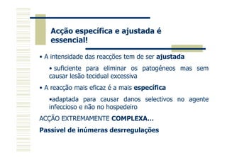 Acção específica e ajustada é
essencial!
• A intensidade das reacções tem de ser ajustada
• suficiente para eliminar os patogéneos mas sem
causar lesão tecidual excessiva
• A reacção mais eficaz é a mais específica
•adaptada para causar danos selectivos no agente
infeccioso e não no hospedeiro
ACÇÃO EXTREMAMENTE COMPLEXA…
Passível de inúmeras desrregulações

 