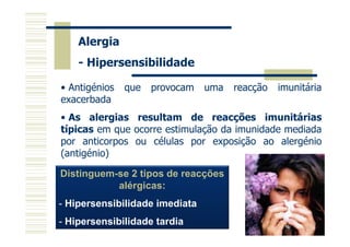 Alergia
- Hipersensibilidade
• Antigénios
exacerbada

que

provocam

uma

reacção

imunitária

• As alergias resultam de reacções imunitárias
típicas em que ocorre estimulação da imunidade mediada
por anticorpos ou células por exposição ao alergénio
(antigénio)
Distinguem-se 2 tipos de reacções
alérgicas:
- Hipersensibilidade imediata
- Hipersensibilidade tardia

 