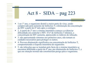 Act 8 - SIDA – pag 223
1.no 1º ano, o organismo destrói a maior parte do vírus, sendo
comprovado pelo aumento de linfócitos T e diminuição da concentração
de HIV a partir do 6º mês após o contágio.
2. A partir do 2º ano o sistema imunitário começa a evidenciar
dificuldade em controlar o HIV. O nº de linfócitos T diminui, a
concentração de HIV aumenta, aparecendo os indícios de infecção.
3. não apresentando sintomas nos primeiros anos, não tomam os
cuidados necessários para proteger os outros.
4. Provoca diminuição significativa na concentração de linfócitos T,
comprometendo a resposta imunitária do organismo.
5. são infecções que se instalam pelo facto de o sistema imunitário se
encontrar debilitado a partir do 6º ano, por diminuição de linfócitos T, e
que em situação normal não constituiriam perigo para o organismo.

 