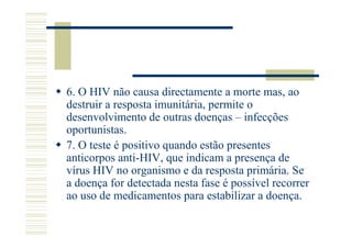 6. O HIV não causa directamente a morte mas, ao
destruir a resposta imunitária, permite o
desenvolvimento de outras doenças – infecções
oportunistas.
7. O teste é positivo quando estão presentes
anticorpos anti-HIV, que indicam a presença de
vírus HIV no organismo e da resposta primária. Se
a doença for detectada nesta fase é possível recorrer
ao uso de medicamentos para estabilizar a doença.

 