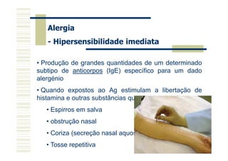 Alergia
- Hipersensibilidade imediata
• Produção de grandes quantidades de um determinado
subtipo de anticorpos (IgE) específico para um dado
alergénio
• Quando expostos ao Ag estimulam a libertação de
histamina e outras substâncias que causam os sintomas:
• Espirros em salva

Dispnéia

• obstrução nasal

Erupções cutâneas

• Coriza (secreção nasal aquosa e fluida)
• Tosse repetitiva

Edema

 