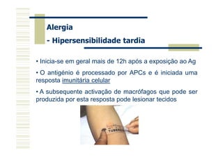Alergia
- Hipersensibilidade tardia
• Inicia-se em geral mais de 12h após a exposição ao Ag
• O antigénio é processado por APCs e é iniciada uma
resposta imunitária celular
• A subsequente activação de macrófagos que pode ser
produzida por esta resposta pode lesionar tecidos

 