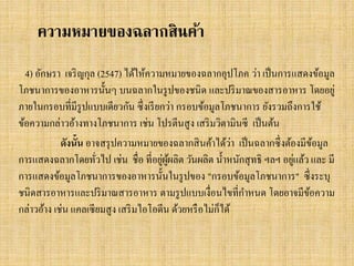 ความหมายของฉลากสินค้า
4) อักษรา เจริ ญกุล (2547) ได้ให้ความหมายของฉลากอุปโภค ว่า เป็ นการแสดงข้อมูล
โภชนาการของอาหารนั้นๆ บนฉลากในรู ปของชนิ ด และปริ มาณของสารอาหาร โดยอยู่
ภายในกรอบที่มีรูปแบบเดียวกัน ซึ่ งเรี ยกว่า กรอบข้อมูลโภชนาการ ยังรวมถึงการใช้
ข้อความกล่าวอ้างทางโภชนาการ เช่น โปรตีนสู ง เสริ มวิตามินซี เป็ นต้น
่
ดังนั้น อาจสรุ ปความหมายของฉลากสิ นค้าได้วา เป็ นฉลากซึ่ งต้องมีขอมูล
้
่ ู้
่
การแสดงฉลากโดยทัวไป เช่น ชื่อ ที่อยูผผลิต วันผลิต น้ าหนักสุ ทธิ ฯลฯ อยูแล้ว และ มี
่
การแสดงข้อมูลโภชนาการของอาหารนั้นในรู ปของ "กรอบข้อมูลโภชนาการ" ซึ่ งระบุ
ชนิดสารอาหารและปริ มาณสารอาหาร ตามรู ปแบบเงื่อนไขที่กาหนด โดยอาจมีขอความ
้
็
กล่าวอ้าง เช่น แคลเซี ยมสู ง เสริ มไอโอดีน ด้วยหรื อไม่กได้

 