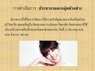 การดาเนินการ ; ประชากรและกลุ่มตัวอย่าง
ประชากรที่ใช้ในการวิจยการให้ความสาคัญของฉลากสิ นค้าอุปโภค
ั
่
บริ โภค คือ บุคคลที่อยูในวัยกลางคน (ระดับมหาวิทยาลัย-วัยกลางคน) ที่ใช้
บริ การห้างสรรพสิ นค้าเซนทรัลพลาซ่าขอนแก่น วันที่ 21 ธันวาคม พ.ศ.
2556 จานวน 100 คน

 