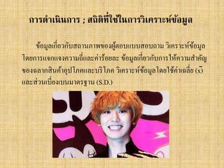 การดาเนิ นการ ; สถิติท่ีใช้ในการวิเคราะห์ขอมูล
้
ข้อมูลเกี่ยวกับสถานภาพของผูตอบแบบสอบถาม วิเคราะห์ขอมูล
้
้
โดยการแจกแจงความถี่และค่าร้อยละ ข้อมูลเกี่ยวกับการให้ความสาคัญ
ของฉลากสิ นค้าอุปโภคและบริ โภค วิเคราะห์ขอมูลโดยใช้ค่าเฉลี่ย (x̄)
้
และส่ วนเบี่ยงเบนมาตรฐาน (S.D.)

 