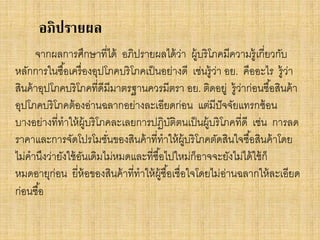 อภิปรายผล
จากผลการศึกษาที่ได้ อภิปรายผลได้ วา ผู้บริโภคมีความรู้ เกี่ยวกับ
่
หลักการในซื ้อเครื่ องอุปโภคบริโภคเป็ นอย่างดี เช่นรู้วา อย. คืออะไร รู้วา
่
่
สินค้ าอุปโภคบริโภคที่ดีมีมาตรฐานควรมีตรา อย. ติดอยู่ รู้ว่าก่อนซื ้อสินค้ า
อุปโภคบริโภคต้ องอ่านฉลากอย่างละเอียดก่อน แต่มีปัจจัยแทรกซ้ อน
บางอย่างที่ทาให้ ผ้ บริโภคละเลยการปฏิบติตนเป็ นผู้บริโภคที่ดี เช่น การลด
ู
ั
ราคาและการจัดโปรโมชันของสินค้ าที่ทาให้ ผ้ บริโภคตัดสินใจซื ้อสินค้ าโดย
่
ู
ไม่คานึงว่ายังใช้ อนเดิมไม่หมดและที่ซื ้อไปใหม่ก็อาจจะยังไม่ได้ ใช้ ก็
ั
หมดอายุก่อน ยี่ห้อของสินค้ าที่ทาให้ ผ้ ซื ้อเชื่อใจโดยไม่อานฉลากให้ ละเอียด
ู
่
ก่อนซื ้อ

 