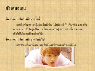 ข้อเสนอแนะ
ข้ อเสนอแนะในการศึกษาครั้งนี้
- ควรเก็บข้อมูลจากกลุ่มตัวอย่างที่เข้ามาใช้บริ การที่หางเซ็นทรัล ตลอดวัน
้
เพราะจะทาให้ได้กลุ่มเป้ าหมายที่มีระดับความรู ้ และอาชีพที่หลากหลาย
เพื่อให้ได้ผลการศึกษาที่แท้จริ ง

ข้ อเสนอแนะในการศึกษาครั้งต่ อไป
- ควรทาการศึกษาเกี่ยวกับสิ นค้าที่มีการซื้ อขายทางอินเทอร์ เน็ต

 