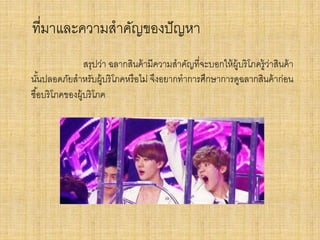 ที่มาและความสาคัญของปั ญหา
สรุปว่า ฉลากสินค้ ามีความสาคัญที่จะบอกให้ ผ้ บริโภครู้วาสินค้ า
ู
่
นันปลอดภัยสาหรับผู้บริโภคหรื อไม่ จึงอยากทาการศึกษาการดูฉลากสินค้ าก่อน
้
ซื ้อบริโภคของผู้บริโภค

 