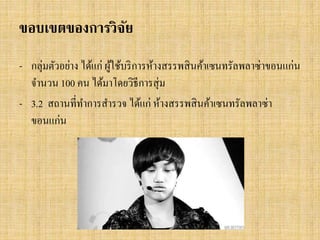 ขอบเขตของการวิจย
ั
- กลุ่มตัวอย่าง ได้แก่ ผูใช้บริ การห้างสรรพสิ นค้าเซนทรัลพลาซ่าขอนแก่น
้
จานวน 100 คน ได้มาโดยวิธีการสุ่ ม
- 3.2 สถานที่ทาการสารวจ ได้แก่ ห้างสรรพสิ นค้าเซนทรัลพลาซ่า
ขอนแก่น

 