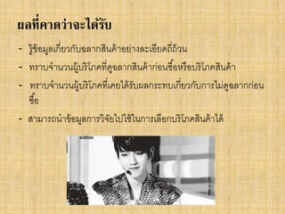 ผลที่คาดว่าจะได้รบ
ั
- รู้ข้อมูลเกี่ยวกับฉลากสินค้ าอย่างละเอียดถี่ถ้วน
- ทราบจานวนผู้บริโภคที่ดฉลากสินค้ าก่อนซื ้อหรื อบริโภคสินค้ า
ู
- ทราบจานวนผู้บริโภคที่เคยได้ รับผลกระทบเกี่ยวกับการไม่ดฉลากก่อน
ู
ซื ้อ
- สามารถนาข้ อมูลการวิจยไปใช้ ในการเลือกบริโภคสินค้ าได้
ั

 