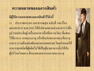 ความหมายของฉลากสินค้า
มีผู้ให้ ความหมายของฉลากสิ นค้ าไว้ ดังนี้
1) ประกาศกระทรวงสาธารณสุ ข ฉบับที่ 194 เรื่ อง
ฉลากอาหาร พ.ศ.2543 ให้คานิยามของฉลากอาหารว่าคือ
รู ป รอยประดิษฐ์ เครื่ องหมาย หรื อข้อความใดๆ ที่แสดง
ไว้ที่อาหาร ภาชนะบรรจุ หรื อหี บห่อของภาชนะทีบรรจุ
่
อาหาร (รวมถึงแผ่นพับและฉลากคอขวด) โดยกาหนดให้
ั
อาหารทุกชนิดที่ผผลิตไม่ได้เป็ นผูขายอาหารนั้นให้กบ
ู้
้
ผูบริ โภคโดยตรง ต้องแสดงฉลากบนภาชนะบรรจุ
้

 