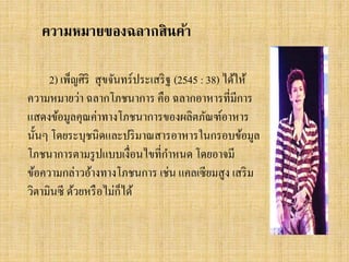 ความหมายของฉลากสินค้า
2) เพ็ญศิริ สุ ขจันทร์ประเสริ ฐ (2545 : 38) ได้ให้
ความหมายว่า ฉลากโภชนาการ คือ ฉลากอาหารที่มีการ
แสดงข้อมูลคุณค่าทางโภชนาการของผลิตภัณฑ์อาหาร
นั้นๆ โดยระบุชนิดและปริ มาณสารอาหารในกรอบข้อมูล
โภชนาการตามรู ปแบบเงื่อนไขที่กาหนด โดยอาจมี
ข้อความกล่าวอ้างทางโภชนการ เช่น แคลเซียมสูง เสริ ม
็
วิตามินซี ด้วยหรื อไม่กได้

 