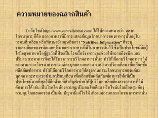 ความหมายของฉลากสินค้า
3) เว็บไซต์ http://www.centrallabthai.com/ ได้ให้ความหมายว่า ฉลาก
่
โภชนาการ ก็คือ ฉลากอาหารที่มีการแสดงข้อมูลโภชนาการของอาหารนั้นอยูใน
กรอบสี่ เหลี่ยม หรื อที่ภาษาอังกฤษเรี ยกว่า “Nutrition Information” ที่ระบุ
รายละเอียดของชนิดและปริ มาณสารอาหารที่มีในอาหารนั้นไว้ ซึ่ งเป็ นประโยชน์ต่อผู ้
ใส่ ใจสุ ขภาพ หรื อผูสูงวัยที่ป่วยเป็ นโรคเรื้ อรัง เพราะจะช่วยให้ทราบถึงชนิด และ
้
ปริ มาณสารอาหารที่จะได้รับจากการบริ โภคอาหารนั้นๆ ทาให้เลือกบริ โภคอาหารได้
ตรงตามภาวะโภชนาการของแต่ละบุคคล และสามารถนามาเปรี ยบเทียบ เพื่อเลือกซื้ อ
ผลิตภัณฑ์อาหาร ทาให้เลือกบริ โภคอาหารได้ตรงตามภาวะโภชนาการของแต่ละ
บุคคล และสามารถนามาเปรี ยบเทียบ เพื่อเลือกซื้ อผลิตภัณฑ์อาหารยีหอที่เป็ น
่ ้
ประโยชน์มากที่สุดได้อีกด้วย ที่สาคัญยังช่วยให้ผบริ โภค หลีกเลี่ยงสารอาหารที่ไม่
ู้
ต้องการได้ เช่น เป็ นโรคไต ต้องควบคุมปริ มาณโซเดียม หรื อไขมันในเลือดสูง ต้อง
ควบคุมโคเลสเตอรอล เป็ นต้น ปั ญหานี้แก้ไขได้ เพียงแค่อ่านฉลากโภชนาการเท่านั้น

 