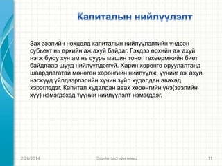 Зах зээлийн нөхцөлд капиталын нийлүүлэлтийн үндсэн
субьект нь өрхийн аж ахуй байдаг. Гэхдээ өрхийн аж ахуй
нэгж буюу хүн ам нь суурь машин тоног төхөөрмжийн биет
байдлаар шууд нийлүүлдэггүй. Харин хөрөнгө оруулалтанд
шаардлагатай мөнөгөн хөрөнгийн нийлүүлж, үүнийг аж ахуй
нэгжүүд үйлдвэрлэлийн хүчин зүйл худалдан авахад
хэрэглэдэг. Капитал худалдан авах хөрөнгийн үнэ(зээлийн
хүү) нэмэгдэхэд түүний нийлүүлэлт нэмэгддэг.

2/26/2014

Эдийн засгийн нөөц

11

 