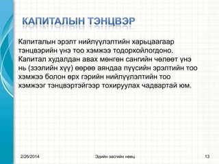 Капиталын эрэлт нийлүүлэлтийн харьцаагаар
тэнцвэрийн үнэ тоо хэмжээ тодорхойлогдоно.
Капитал худалдан авах мөнгөн сангийн чөлөөт үнэ
нь (зээлийн хүү) өөрөө аяндаа пүүсийн эрэлтийн тоо
хэмжээ болон өрх гэрийн нийлүүлэлтийн тоо
хэмжээг тэнцвэртэйгээр тохируулах чадвартай юм.

2/26/2014

Эдийн засгийн нөөц

13

 