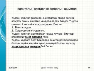 Капиталын элэгдэл хорогдолын шимтгэл
Үндсэн капитал (хөрөнгө) ашиглагдах явцад байнга
элэгдэж анхны ашигтай чанараа алдаж байдаг. Үндсэн
капитал 2 төрлийн элэгдэлд орно. Энэ нь:
1. Биет элэгдэл
2. Хоцрогдлын элэгдэл юм.
Үндсэн капитал ашиглагдах явцад хуучирч биетээр
элэгдэхийг биет элэгдэл гэнэ.
Үндсэн хөрөнгө биет байдлаар ашиглагдах боломжтой
боловч эдийн засгийн хувьд ашиггүй болсон явдалд
хоцрогдолын элэгдэл бий болно.

2/26/2014

Эдийн засгийн нөөц

14

 