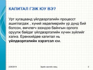 Урт хугацаанд үйлдвэрлэлийн процесст
ашиглагдаж , хүний хөдөлмөрийн үр дүнд бий
болсон, өмчлөгч эзэндээ байнгын орлого
оруулж байдаг үйлдвэрлэлийн хүчин зүйлийг
хэлнэ. Ерөнхийдөө капитал нь
үйлдвэрлэлийн хэрэгсэл юм.

2/26/2014

Эдийн засгийн нөөц

2

 
