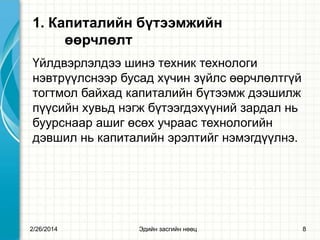 1. Капиталийн бүтээмжийн
өөрчлөлт
Үйлдвэрлэлдээ шинэ техник технологи
нэвтрүүлснээр бусад хүчин зүйлс өөрчлөлтгүй
тогтмол байхад капиталийн бүтээмж дээшилж
пүүсийн хувьд нэгж бүтээгдэхүүний зардал нь
буурснаар ашиг өсөх учраас технологийн
дэвшил нь капиталийн эрэлтийг нэмэгдүүлнэ.

2/26/2014

Эдийн засгийн нөөц

8

 
