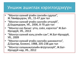 Уншиж ашиглах хэрэглэгдэхүүн
• “Монгол хэлний үгийн сангийн судлал”,
Ж.Төмөрцэрэн, Уб., 15-47 дах тал
• “Монгол хэлний үгийн сангийн утгазүй”,
Д.Бадамдорж, Уб., 2006, 8-70 дах тал
• “Монгол хэл бичиг: утга, соёл, хэрэглээ” Ж.БатИрээдүй, Уб., 2013
• “Монгол хэлний хэлц үгийн сан”, Ж.Бат-Ирээдүй,
Уб., 2009
• “Монгол хэлний үгийн сангийн шинжилгээ”,
Д.Баатар, Бээжин, 1988, 205-238 дах тал
• “Монгол хэлшинжлэлийн өгүүлэлзүй”, Ж.БатИрээдүй нар, Уб., 2012

 