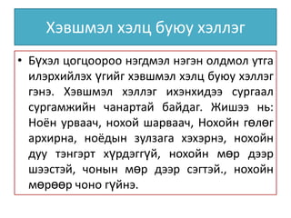 Хэвшмэл хэлц буюу хэллэг
• Бүхэл цогцоороо нэгдмэл нэгэн олдмол утга
илэрхийлэх үгийг хэвшмэл хэлц буюу хэллэг
гэнэ. Хэвшмэл хэллэг ихэнхидээ сургаал
сургамжийн чанартай байдаг. Жишээ нь:
Ноён урваач, нохой шарваач, Нохойн гөлөг
архирна, ноёдын зулзага хэхэрнэ, нохойн
дуу тэнгэрт хүрдэггүй, нохойн мөр дээр
шээстэй, чонын мөр дээр сэгтэй., нохойн
мөрөөр чоно гүйнэ.

 