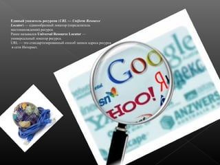 Единый указатель ресурсов (URL — Uniform Resource
Locator) — единообразный локатор (определитель
местонахождения) ресурса.
Ранее назывался Universal Resource Locator —
универсальный локатор ресурса.
URL — это стандартизированный способ записи адреса ресурса
в сети Интернет.

 