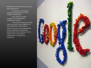 Поисковые cистемы обычно состоят из
трех компонентов:
* агент (паук или кроулер),
который перемещается по Сети и
собирает информацию;
* база данных, которая
содержит всю информацию,
собираемую пауками;
* поисковый механизм, который
люди используют как интерфейс для
взаимодействия с базой данных.
Cредства поиска и структурирования,
иногда называемые поисковыми
механизмами, используются для того,
чтобы помочь людям найти
информацию, в которой они
нуждаются.

 