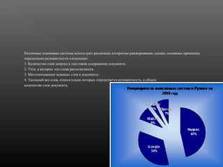 Различные поисковые системы используют различные алгоритмы ранжирования, однако, основные принципы
определения релевантности следующие:
1. Количество слов запроса в текстовом содержимом документа.
2. Тэги, в которых эти слова располагаются.
3. Местоположение искомых слов в документе.
4. Удельный вес слов, относительно которых определяется релевантность, в общем
количестве слов документа.

 