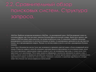 



AltaVista. Наиболее интересная возможность AltaVista - это расширенный поиск. AltaVista разрешает поиск по
ключевым фразам, при этом она имеет довольно большой фразеологический словарь. Кроме всего прочего, при
поиске в AltaVista можно задать имя поля, где должно встретиться слово. К сожалению, подробно процедура
ранжирования в документации по системе не описана, но видно, что ранжирование применяется как при простом
поиске, так и при расширенном запросе. Реально эту систему можно отнести к системе с расширенным булевым
поиском.
Lycos. Как и большинство систем, Lycos дает возможность применять простой запрос и более изощренный метод
поиска. В простом запросе в качестве поискового критерия вводится предложение на естественном языке, после
чего Lycos производит нормализацию запроса, удаляя из него так называемые stop-слова, и только после этого
приступает к его выполнению. Почти сразу выдается информация о количестве документов на каждое слово, а
позже и список ссылок на формально релевантные документы. В списке против каждого документа указывается его
мера близости запросу, количество слов из запроса, попавших в документ, и оценочная мера близости, которая
может быть больше или меньше формально вычисленной.

 