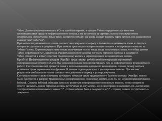 



Yahoo. Данная система появилась в Сети одной из первых, и сегодня Yahoo сотрудничает со многими
производителями средств информационного поиска, а на различных ее серверах используется различное
программное обеспечение. Язык Yahoo достаточно прост: все слова следует вводить через пробел, они соединяются
связкой "and" либо "or".
При выдаче не указывается степень соответствия документа запросу, а только подчеркиваются слова из запроса,
которые встретились в документе. При этом не производится нормализация лексики и не проводится анализ на
"общие" слова. Хорошие результаты поиска получаются только тогда, когда пользователь знает, что в базе данных
Yahoo информация есть наверняка. Ранжирование производится по числу терминов запроса в документе.
Yahoo относится к классу простых традиционных систем с ограниченными возможностями поиска.
OpenText. Информационная система OpenText представляет собой самый коммерциализированный
информационный продукт в Сети. Все описания больше похожи на рекламу, чем на информативное руководство по
работе. Система позволяет провести поиск с использованием логических коннекторов, однако размер запроса
ограничен тремя терминами или фразами. В данном случае речь идет о расширенном поиске. При выдаче
результатов сообщается степень соответствия документа запросу и размер документа.
Система позволяет также улучшить результаты поиска в стиле традиционного булевого поиска. OpenText можно
было бы отнести к разряду традиционных информационно-поисковых систем, если бы не механизм ранжирования.
Infoseek. Система Infoseek обладает довольно развитым информационно-поисковым языком, позволяющим не
просто указывать, какие термины должны встречаться в документах, но и своеобразно взвешивать их. Достигается
это при помощи специальных знаков "+" - термин обязан быть в документе, и "-" - термин должен отсутствовать в
документе.

 