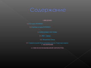 1.ВВЕДЕНИЕ.
1.1.Что такое INTERNET
1.2. Краткая история INTERNET
2. ПОИСКОВЫЕ СИСТЕМЫ
2.1. Веб – сервер .
2.2. Механизмы поиска
2.3. Сравнительный обзор поисковых систем. Структура запроса
3. ЗАКЛЮЧЕНИЕ
4. СПИСОК ИСПОЛЬЗОВАННОЙ ЛИТЕРАТУРЫ

 