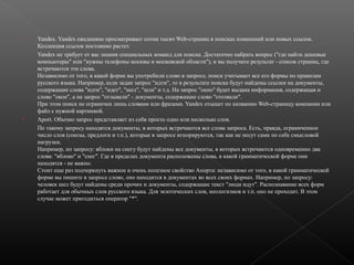 



Yandex. Yandex ежедневно просматривает сотни тысяч Web-страниц в поисках изменений или новых ссылок.
Коллекция ссылок постоянно растет.
Yandex не требует от вас знания специальных команд для поиска. Достаточно набрать вопрос ("где найти дешевые
компьютеры" или "нужны телефоны москвы и московской области"), и вы получите результат - список страниц, где
встречаются эти слова.
Независимо от того, в какой форме вы употребили слово в запросе, поиск учитывает все его формы по правилам
русского языка. Например, если задан запрос "идти", то в результате поиска будут найдены ссылки на документы,
содержащие слова "идти", "идет", "шел", "шла" и т.д. На запрос "окно" будет выдана информация, содержащая и
слово "окон", а на запрос "отзывали" - документы, содержащие слово "отозвали".
При этом поиск не ограничен лишь словами или фразами. Yandex отыщет по названию Web-страницу компании или
файл с нужной картинкой.
Aport. Обычно запрос представляет из себя просто одно или несколько слов.
По такому запросу находятся документы, в которых встречаются все слова запроса. Есть, правда, ограниченное
число слов (союзы, предлоги и т.п.), которые в запросе игнорируются, так как не несут сами по себе смысловой
нагрузки.
Например, по запросу: яблоки на снегу будут найдены все документы, в которых встречаются одновременно два
слова: "яблоко" и "снег". Где в пределах документа расположены слова, в какой грамматической форме они
находятся - не важно.
Стоит еще раз подчеркнуть важное и очень полезное свойство Апорта: независимо от того, в какой грамматической
форме вы пишите в запросе слово, оно находится в документах во всех своих формах. Например, по запросу:
человек шел будут найдены среди прочих и документы, содержащие текст "люди идут". Распознавание всех форм
работает для обычных слов русского языка. Для экзотических слов, неологизмов и т.п. оно не проходит. В этом
случае может пригодиться оператор "*".

 