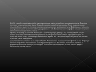 List. На главной странице в верхней ее части расположены ссылки на наиболее популярные проекты. Ниже, под
логотипом каталога, поисковая форма. В правой колонке и нижней части страницы - блоки самых актуальных
новостей. Список ссылок на основные категории каталога занимает центральную часть. Цифры рядом с названием
категории показывают количество сайтов, содержащихся в ней. Записанные мелким шрифтом заголовки отсылают
при нажатиии на подкатегории раздела.
Щелкнув по любому из названий, Вы попадете в соответствующую рубрику и под логотипом List.ru увидите
полный путь до нее, начиная с главной страницы. Каждый промежуточный уровень структуры доступен по
отдельной ссылке. Поиск в каталоге реализован таким образом, что в результате запроса могут быть найдены как
отдельные сайты, так и рубрики.
Допускается использованием языка запросов Yandex. Расположенная рядом с поисковой формой ссылка "Структура
каталога" открывает в отдельном окне полный рубрикатор каталога. Реализована возможность перехода из
рубрикатора в любую выбранную подкатегорию. Более детальное тематическое деление текущей рубрики
представлено списком ссылок.

 