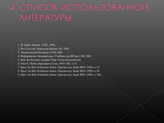 









1. М. Пайк. Internet . СПб., 1996.
2. Пол Гилстер. Навигатор Internet. М., 1995
3. Энциклопедия Интернет, СПб, 2001
4. Информатика. Базовый курс. Учебник для ВУЗов, СПб, 2001
5. How the browsers compare//http://www.microsoft.com
6. Нэш К.//Война браузеров.-Сети.-1997г.-№1.-с.31.
7. Крол Эд//Всё об Internet.-Киев.-Торгово-изд. бюро BHV.-1995г.-с.33.
8. Крол Эд//Всё об Internet.-Киев.-Торгово-изд. бюро BHV.-1995г.-с.50.
9. Крол Эд//Всё об Internet.-Киев.-Торгово-изд. бюро BHV.-1995г.-с.100.

 