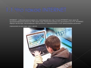 

INTERNET - глобальная компьютерная сеть, охватывающая весь мир. Сегодня INTERNET имеет около 30
миллионов абонентов в более чем 180 странах мира. Ежемесячно размер сети увеличивается на 5-7%. INTERNET
образует как бы ядро, обеспечивающее связь различных информационных сетей, принадлежащих различным
учреждениям во всем мире, одна с другой

.

 