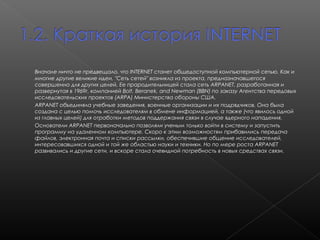 Вначале ничто не предвещало, что INTERNET станет общедоступной компьютерной сетью. Как и
многие другие великие идеи, "Сеть сетей" возникла из проекта, предназначавшегося
совершенно для других целей. Ее прародительницей стала сеть АRPANET, разработанная и
развернутая в 1969г. компанией Bolt, Beranek, and Newman (BBN) по заказу Агентства передовых
исследовательских проектов (ARPA) Министерства обороны США. 
ARPANET объединяла учебные заведения, военные организации и их подрядчиков. Она была
создана с целью помочь исследователям в обмене информацией, а также (что явилось одной
из главных целей) для отработки методов поддержания связи в случае ядерного нападения. 
Основатели ARPANET первоначально позволяли ученым только войти в систему и запустить
программу на удаленном компьютере. Скоро к этим возможностям прибавились передача
файлов, электронная почта и списки рассылки, обеспечившие общение исследователей,
интересовавшихся одной и той же областью науки и техники. Но по мере роста ARPANET
развивались и другие сети, и вскоре стала очевидной потребность в новых средствах связи.

 
