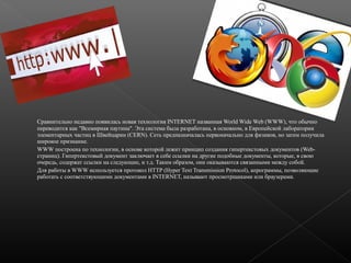 Сравнительно недавно появилась новая технология INTERNET названная World Wide Web (WWW), что обычно
переводится как "Всемирная паутина". Эта система была разработана, в основном, в Европейской лаборатории
элементарных частиц в Швейцарии (CERN). Сеть предназначалась первоначально для физиков, но затем получила
широкое признание.
WWW построена по технологии, в основе которой лежит принцип создания гипертекстовых документов (Webстраниц). Гипертекстовый документ заключает в себе ссылки на другие подобные документы, которые, в свою
очередь, содержат ссылки на следующие, и т.д. Таким образом, они оказываются связанными между собой.
Для работы в WWW используется протокол HTTP (Hyper Text Transmission Protocol), апрограммы, позволяющие
работать с соответствующими документами в INTERNET, называют просмотрщиками или браузерами.

 