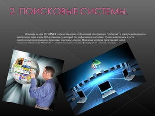 Основная задача INTERNET - предоставление необходимой информации. Чтобы найти нужную информацию
необходимо знать адрес Web-страницы, на которой эта информация находится. Лучше всего искать в Сети
необходимую информацию с помощью поисковых систем. Поисковая система представляет собой
специализированный Web-узел. Поисковые системы классифицируют по методам поиска.

 