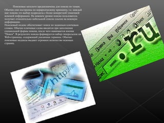 Поисковые каталоги предназначены для поиска по темам.
Обычно они построены по иерархическому принципу, т.е. каждый
шаг поиска это выбор подраздела с более конкретной тематикой
искомой информации. На нижнем уровне поиска пользователь
получает относительно небольшой список ссылок на искомую
информацию.
Поисковый индекс обеспечивает поиск по заданным ключевым
словам. Обычно ключевые слова вводятся при заполнении
специальной формы поиска, после чего нажимается кнопка
"Поиск". В результате поиска формируется набор гиперссылок на
Web-страницы, содержащий указанные термины. Обычно
поисковые индексы выдают огромное количество искомых
страниц.

 