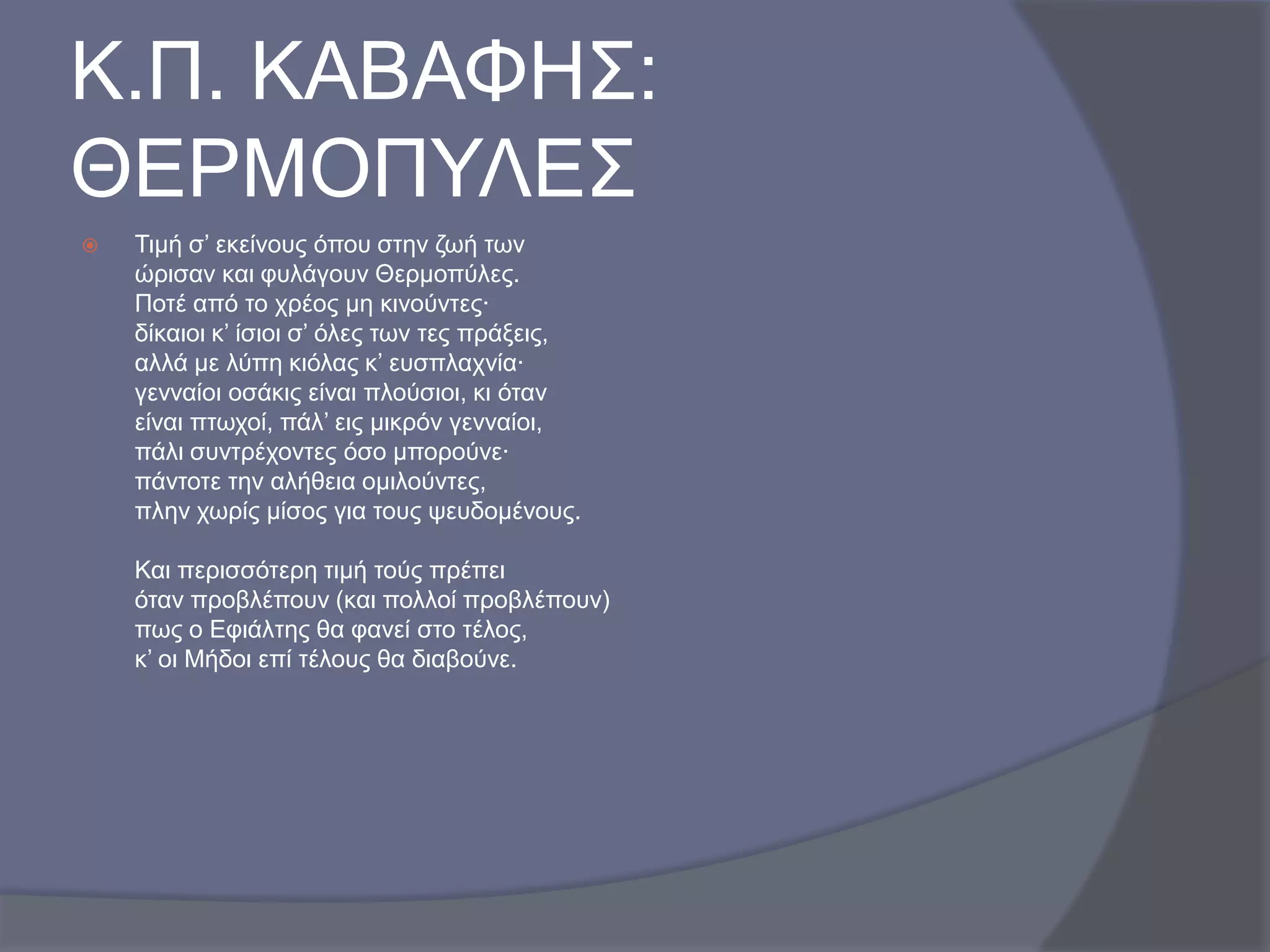 Κ.Π. ΚΑΒΑΦΗ΢:
ΘΔΡΜΟΠΤΛΔ΢


Σηκή ζ’ εθείλνπο όπνπ ζηελ δσή ησλ
ώξηζαλ θαη θπιάγνπλ Θεξκνπύιεο.
Πνηέ από ην ρξένο κε θηλνύληεο·
δίθαηνη θ’ ίζηνη ζ’ όιεο ησλ ηεο πξάμεηο,
αιιά κε ιύπε θηόιαο θ’ επζπιαρλία·
γελλαίνη νζάθηο είλαη πινύζηνη, θη όηαλ
είλαη πησρνί, πάι’ εηο κηθξόλ γελλαίνη,
πάιη ζπληξέρνληεο όζν κπνξνύλε·
πάληνηε ηελ αιήζεηα νκηινύληεο,
πιελ ρσξίο κίζνο γηα ηνπο ςεπδνκέλνπο.
Καη πεξηζζόηεξε ηηκή ηνύο πξέπεη
όηαλ πξνβιέπνπλ (θαη πνιινί πξνβιέπνπλ)
πσο ν Δθηάιηεο ζα θαλεί ζην ηέινο,
θ’ νη Μήδνη επί ηέινπο ζα δηαβνύλε.

 