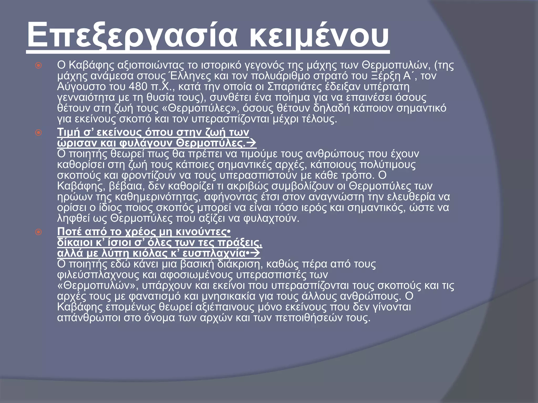 Επεμεξγαζία θεηκέλνπ






Ο Καβάθεο αμηνπνηώληαο ην ηζηνξηθό γεγνλόο ηεο κάρεο ησλ Θεξκνππιώλ, (ηεο
κάρεο αλάκεζα ζηνπο Έιιελεο θαη ηνλ πνιπάξηζκν ζηξαηό ηνπ Ξέξμε Α΄, ηνλ
Αύγνπζην ηνπ 480 π.Υ., θαηά ηελ νπνία νη ΢παξηηάηεο έδεημαλ ππέξηαηε
γελλαηόηεηα κε ηε ζπζία ηνπο), ζπλζέηεη έλα πνίεκα γηα λα επαηλέζεη όζνπο
ζέηνπλ ζηε δσή ηνπο «Θεξκνπύιεο», όζνπο ζέηνπλ δειαδή θάπνηνλ ζεκαληηθό
γηα εθείλνπο ζθνπό θαη ηνλ ππεξαζπίδνληαη κέρξη ηέινπο.
Τηκή ζ’ εθείλνπο όπνπ ζηελ δσή ησλ
ώξηζαλ θαη θπιάγνπλ Θεξκνπύιεο.
Ο πνηεηήο ζεσξεί πσο ζα πξέπεη λα ηηκνύκε ηνπο αλζξώπνπο πνπ έρνπλ
θαζνξίζεη ζηε δσή ηνπο θάπνηεο ζεκαληηθέο αξρέο, θάπνηνπο πνιύηηκνπο
ζθνπνύο θαη θξνληίδνπλ λα ηνπο ππεξαζπηζηνύλ κε θάζε ηξόπν. Ο
Καβάθεο, βέβαηα, δελ θαζνξίδεη ηη αθξηβώο ζπκβνιίδνπλ νη Θεξκνπύιεο ησλ
εξώσλ ηεο θαζεκεξηλόηεηαο, αθήλνληαο έηζη ζηνλ αλαγλώζηε ηελ ειεπζεξία λα
νξίζεη ν ίδηνο πνηνο ζθνπόο κπνξεί λα είλαη ηόζν ηεξόο θαη ζεκαληηθόο, ώζηε λα
ιεθζεί σο Θεξκνπύιεο πνπ αμίδεη λα θπιαρηνύλ.
Πνηέ από ην ρξένο κε θηλνύληεο•
δίθαηνη θ’ ίζηνη ζ’ όιεο ησλ ηεο πξάμεηο,
αιιά κε ιύπε θηόιαο θ’ επζπιαρλία•
Ο πνηεηήο εδώ θάλεη κηα βαζηθή δηάθξηζε, θαζώο πέξα από ηνπο
θηιεύζπιαρλνπο θαη αθνζησκέλνπο ππεξαζπηζηέο ησλ
«Θεξκνππιώλ», ππάξρνπλ θαη εθείλνη πνπ ππεξαζπίδνληαη ηνπο ζθνπνύο θαη ηηο
αξρέο ηνπο κε θαλαηηζκό θαη κλεζηθαθία γηα ηνπο άιινπο αλζξώπνπο. Ο
Καβάθεο επνκέλσο ζεσξεί αμηέπαηλνπο κόλν εθείλνπο πνπ δελ γίλνληαη
απάλζξσπνη ζην όλνκα ησλ αξρώλ θαη ησλ πεπνηζήζεώλ ηνπο.

 