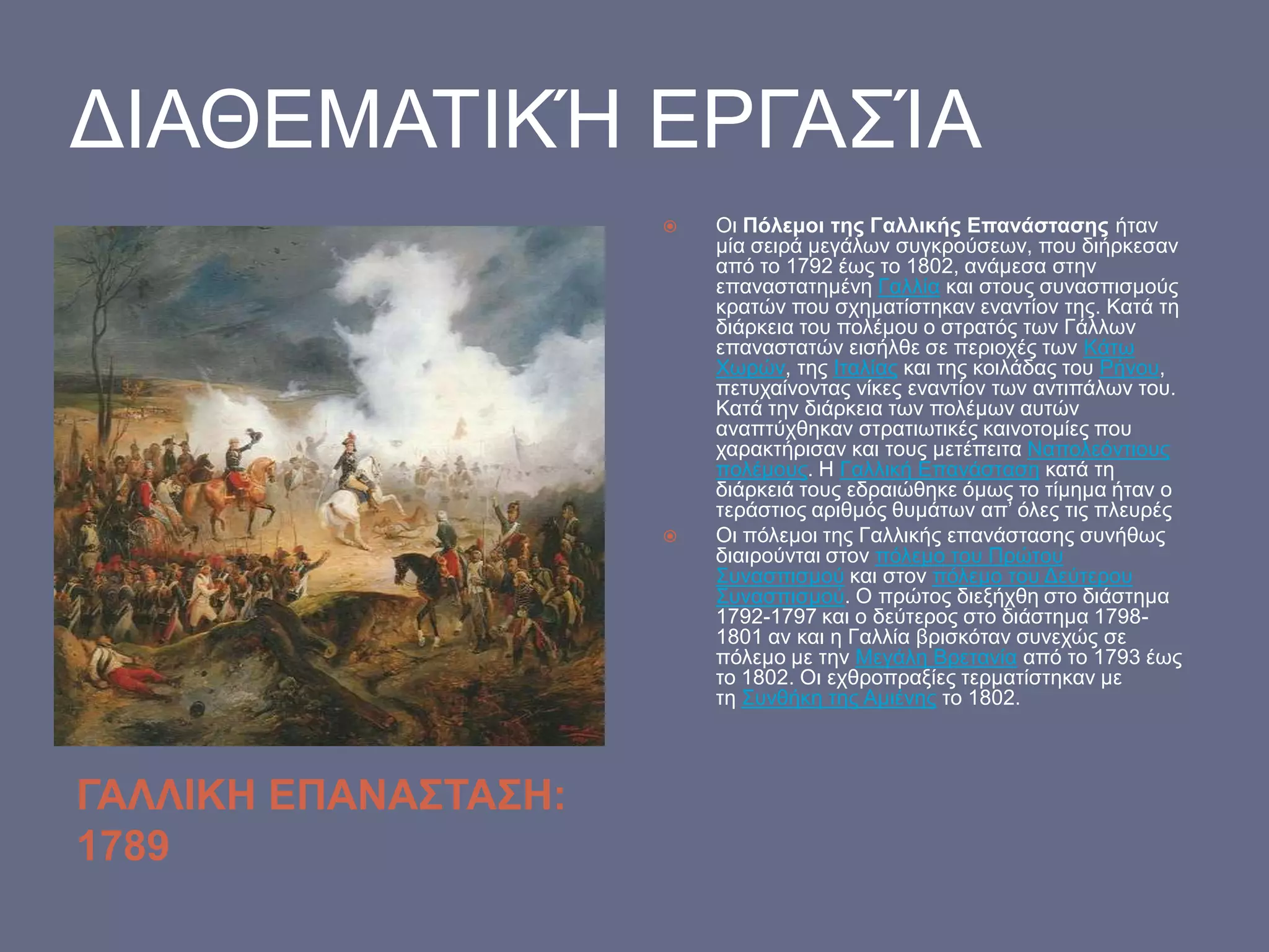 ΓΙΑΘΔΜΑΣΙΚΉ ΔΡΓΑ΢ΊΑ




ΓΑΛΛΙΚΗ ΕΠΑΝΑΣΤΑΣΗ:
1789

Οη Πόιεκνη ηεο Γαιιηθήο Επαλάζηαζεο ήηαλ
κία ζεηξά κεγάισλ ζπγθξνύζεσλ, πνπ δηήξθεζαλ
από ην 1792 έσο ην 1802, αλάκεζα ζηελ
επαλαζηαηεκέλε Γαιιία θαη ζηνπο ζπλαζπηζκνύο
θξαηώλ πνπ ζρεκαηίζηεθαλ ελαληίνλ ηεο. Καηά ηε
δηάξθεηα ηνπ πνιέκνπ ν ζηξαηόο ησλ Γάιισλ
επαλαζηαηώλ εηζήιζε ζε πεξηνρέο ησλ Κάησ
Υσξώλ, ηεο Ιηαιίαο θαη ηεο θνηιάδαο ηνπ Ρήλνπ,
πεηπραίλνληαο λίθεο ελαληίνλ ησλ αληηπάισλ ηνπ.
Καηά ηελ δηάξθεηα ησλ πνιέκσλ απηώλ
αλαπηύρζεθαλ ζηξαηησηηθέο θαηλνηνκίεο πνπ
ραξαθηήξηζαλ θαη ηνπο κεηέπεηηα Ναπνιεόληηνπο
πνιέκνπο. Η Γαιιηθή Δπαλάζηαζε θαηά ηε
δηάξθεηά ηνπο εδξαηώζεθε όκσο ην ηίκεκα ήηαλ ν
ηεξάζηηνο αξηζκόο ζπκάησλ απ’ όιεο ηηο πιεπξέο
Οη πόιεκνη ηεο Γαιιηθήο επαλάζηαζεο ζπλήζσο
δηαηξνύληαη ζηνλ πόιεκν ηνπ Πξώηνπ
΢πλαζπηζκνύ θαη ζηνλ πόιεκν ηνπ Γεύηεξνπ
΢πλαζπηζκνύ. Ο πξώηνο δηεμήρζε ζην δηάζηεκα
1792-1797 θαη ν δεύηεξνο ζην δηάζηεκα 17981801 αλ θαη ε Γαιιία βξηζθόηαλ ζπλερώο ζε
πόιεκν κε ηελ Μεγάιε Βξεηαλία από ην 1793 έσο
ην 1802. Οη ερζξνπξαμίεο ηεξκαηίζηεθαλ κε
ηε ΢πλζήθε ηεο Ακηέλεο ην 1802.

 