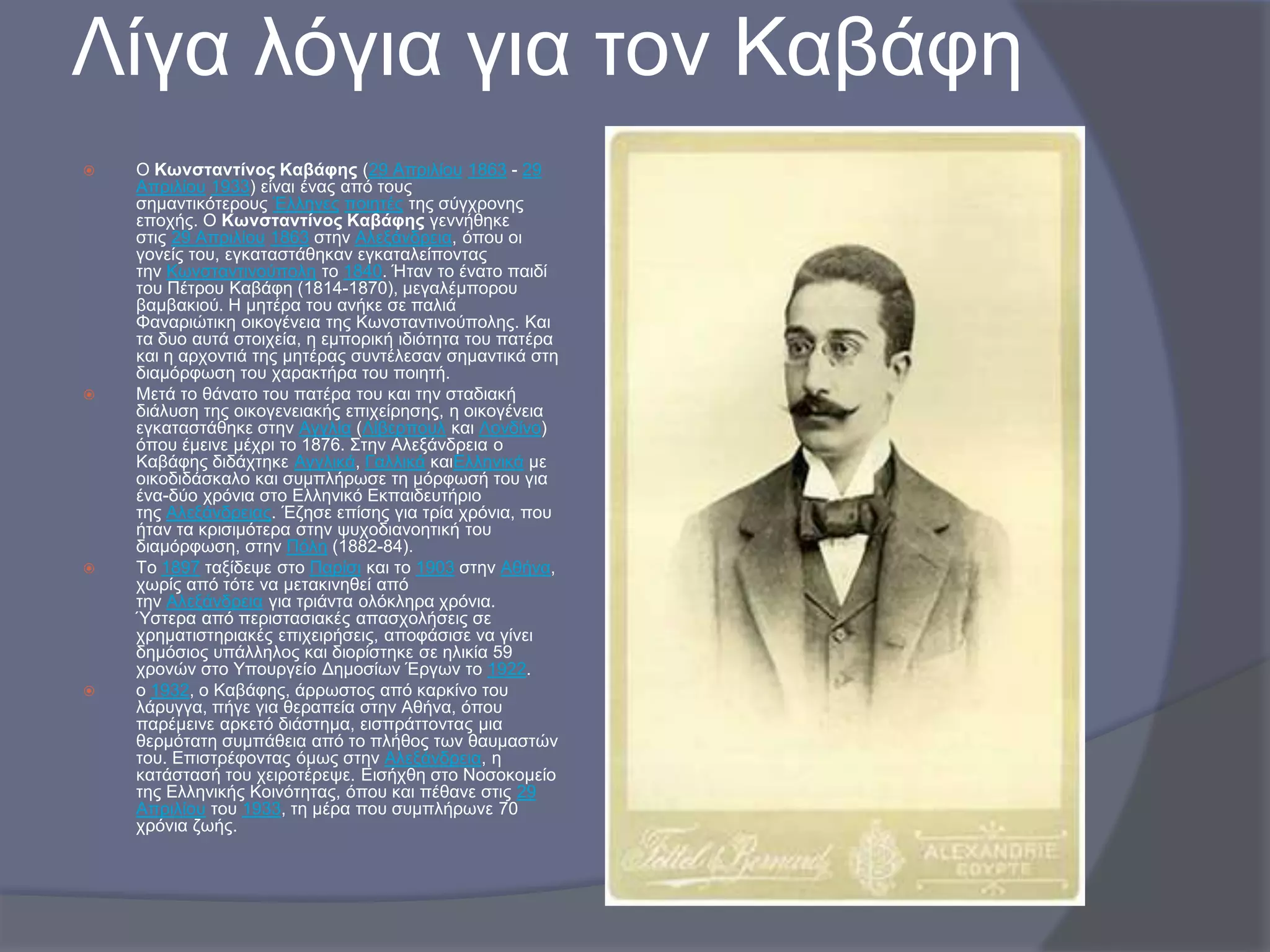 Λίγα ιόγηα γηα ηνλ Καβάθε








Ο Κσλζηαληίλνο Καβάθεο (29 Απξηιίνπ 1863 - 29
Απξηιίνπ 1933) είλαη έλαο από ηνπο
ζεκαληηθόηεξνπο Έιιελεο πνηεηέο ηεο ζύγρξνλεο
επνρήο. Ο Κσλζηαληίλνο Καβάθεο γελλήζεθε
ζηηο 29 Απξηιίνπ 1863 ζηελ Αιεμάλδξεηα, όπνπ νη
γνλείο ηνπ, εγθαηαζηάζεθαλ εγθαηαιείπνληαο
ηελ Κσλζηαληηλνύπνιε ην 1840. Ήηαλ ην έλαην παηδί
ηνπ Πέηξνπ Καβάθε (1814-1870), κεγαιέκπνξνπ
βακβαθηνύ. Η κεηέξα ηνπ αλήθε ζε παιηά
Φαλαξηώηηθε νηθνγέλεηα ηεο Κσλζηαληηλνύπνιεο. Καη
ηα δπν απηά ζηνηρεία, ε εκπνξηθή ηδηόηεηα ηνπ παηέξα
θαη ε αξρνληηά ηεο κεηέξαο ζπληέιεζαλ ζεκαληηθά ζηε
δηακόξθσζε ηνπ ραξαθηήξα ηνπ πνηεηή.
Μεηά ην ζάλαην ηνπ παηέξα ηνπ θαη ηελ ζηαδηαθή
δηάιπζε ηεο νηθνγελεηαθήο επηρείξεζεο, ε νηθνγέλεηα
εγθαηαζηάζεθε ζηελ Αγγιία (Λίβεξπνπι θαη Λνλδίλν)
όπνπ έκεηλε κέρξη ην 1876. ΢ηελ Αιεμάλδξεηα ν
Kαβάθεο δηδάρηεθε Αγγιηθά, Γαιιηθά θαηΔιιεληθά κε
νηθνδηδάζθαιν θαη ζπκπιήξσζε ηε κόξθσζή ηνπ γηα
έλα-δύν ρξόληα ζην Διιεληθό Δθπαηδεπηήξην
ηεο Αιεμάλδξεηαο. Έδεζε επίζεο γηα ηξία ρξόληα, πνπ
ήηαλ ηα θξηζηκόηεξα ζηελ ςπρνδηαλνεηηθή ηνπ
δηακόξθσζε, ζηελ Πόιε (1882-84).
Σν 1897 ηαμίδεςε ζην Παξίζη θαη ην 1903 ζηελ Αζήλα,
ρσξίο από ηόηε λα κεηαθηλεζεί από
ηελ Αιεμάλδξεηα γηα ηξηάληα νιόθιεξα ρξόληα.
Όζηεξα από πεξηζηαζηαθέο απαζρνιήζεηο ζε
ρξεκαηηζηεξηαθέο επηρεηξήζεηο, απνθάζηζε λα γίλεη
δεκόζηνο ππάιιεινο θαη δηνξίζηεθε ζε ειηθία 59
ρξνλώλ ζην Τπνπξγείν Γεκνζίσλ Έξγσλ ην 1922.
ν 1932, ν Καβάθεο, άξξσζηνο από θαξθίλν ηνπ
ιάξπγγα, πήγε γηα ζεξαπεία ζηελ Αζήλα, όπνπ
παξέκεηλε αξθεηό δηάζηεκα, εηζπξάηηνληαο κηα
ζεξκόηαηε ζπκπάζεηα από ην πιήζνο ησλ ζαπκαζηώλ
ηνπ. Δπηζηξέθνληαο όκσο ζηελ Αιεμάλδξεηα, ε
θαηάζηαζή ηνπ ρεηξνηέξεςε. Δηζήρζε ζην Ννζνθνκείν
ηεο Διιεληθήο Κνηλόηεηαο, όπνπ θαη πέζαλε ζηηο 29
Απξηιίνπ ηνπ 1933, ηε κέξα πνπ ζπκπιήξσλε 70
ρξόληα δσήο.

 