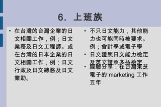 6. 上班族
●

在台灣的台灣企業的日
文相關工作，例；日文
業務及日文工程師。或
在台灣的日本企業的日
文相關工作，例；日文
行政及日文總務及日文
業助。

●

●

●

不只日文能力，其他能
力也可能同時被要求。
例；會計學或電子學
...