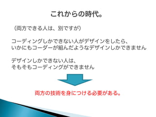 （両方できる人は、別ですが）
コーディングしかできない人がデザインをしたら、
いかにもコーダーが組んだようなデザインしかできません
デザインしかできない人は、
そもそもコーディングができません

両方の技術を身につける必要がある。

 
