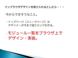 今からできそうなこと。
・トップページ（ユニークページ）は
デザイナーが今まで通りカンプを作る。

モジュール一覧をブラウザ上で
デザイン・実装。

・

 