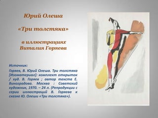 Юрий Олеша
«Три толстяка»
в иллюстрациях
Виталия Горяева

Источник:
Горяев, В. Юрий Олеша. Три толстяка
[Изоматериал]: комплект открыток
/ худ. В. Горяев ; автор текста Е.
Виноградова. Москва : Советский
художник, 1970. – 24 л. (Репродукции с
серии иллюстраций В. Горяева к
сказке Ю. Олеши «Три толстяка»).

 