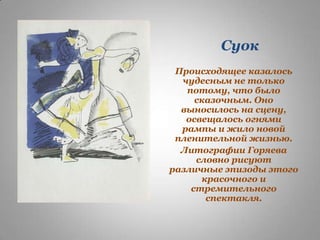 Суок
Происходящее казалось
чудесным не только
потому, что было
сказочным. Оно
выносилось на сцену,
освещалось огнями
рампы и жило новой
пленительной жизнью.
Литографии Горяева
словно рисуют
различные эпизоды этого
красочного и
стремительного
спектакля.

 