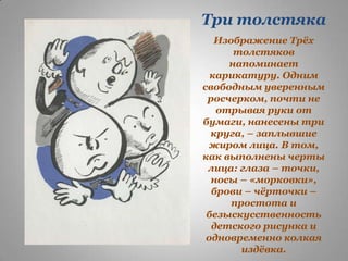 Три толстяка
Изображение Трѐх
толстяков
напоминает
карикатуру. Одним
свободным уверенным
росчерком, почти не
отрывая руки от
бумаги, нанесены три
круга, – заплывшие
жиром лица. В том,
как выполнены черты
лица: глаза – точки,
носы – «морковки»,
брови – чѐрточки –
простота и
безыскусственность
детского рисунка и
одновременно колкая
издѐвка.

 